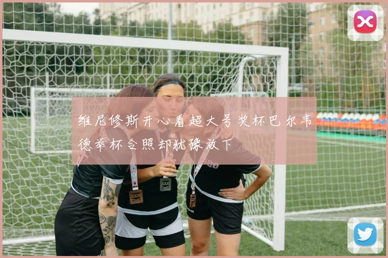 维尼修斯开心看超大号奖杯巴尔韦德举杯合照却犹豫放下