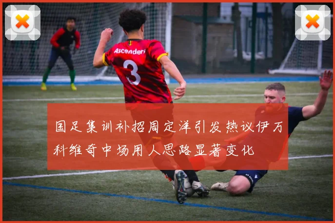 国足集训补招周定洋引发热议伊万科维奇中场用人思路显著变化