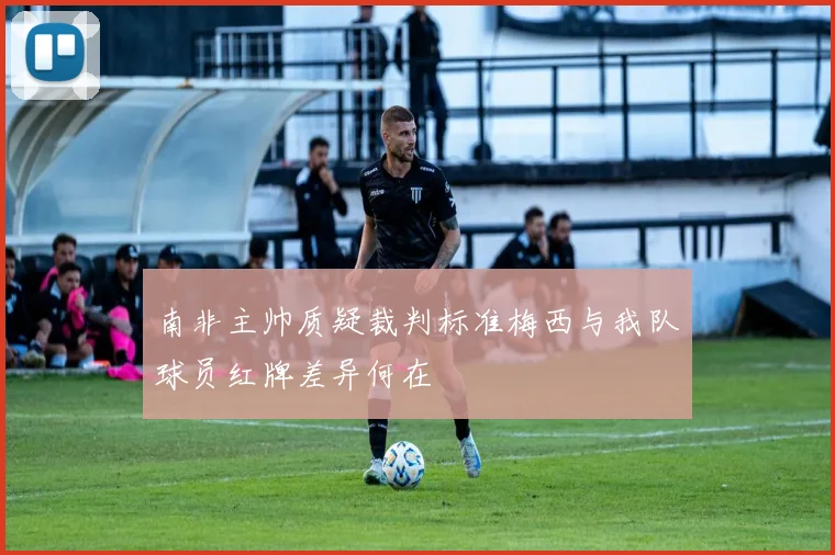 南非主帅质疑裁判标准梅西与我队球员红牌差异何在